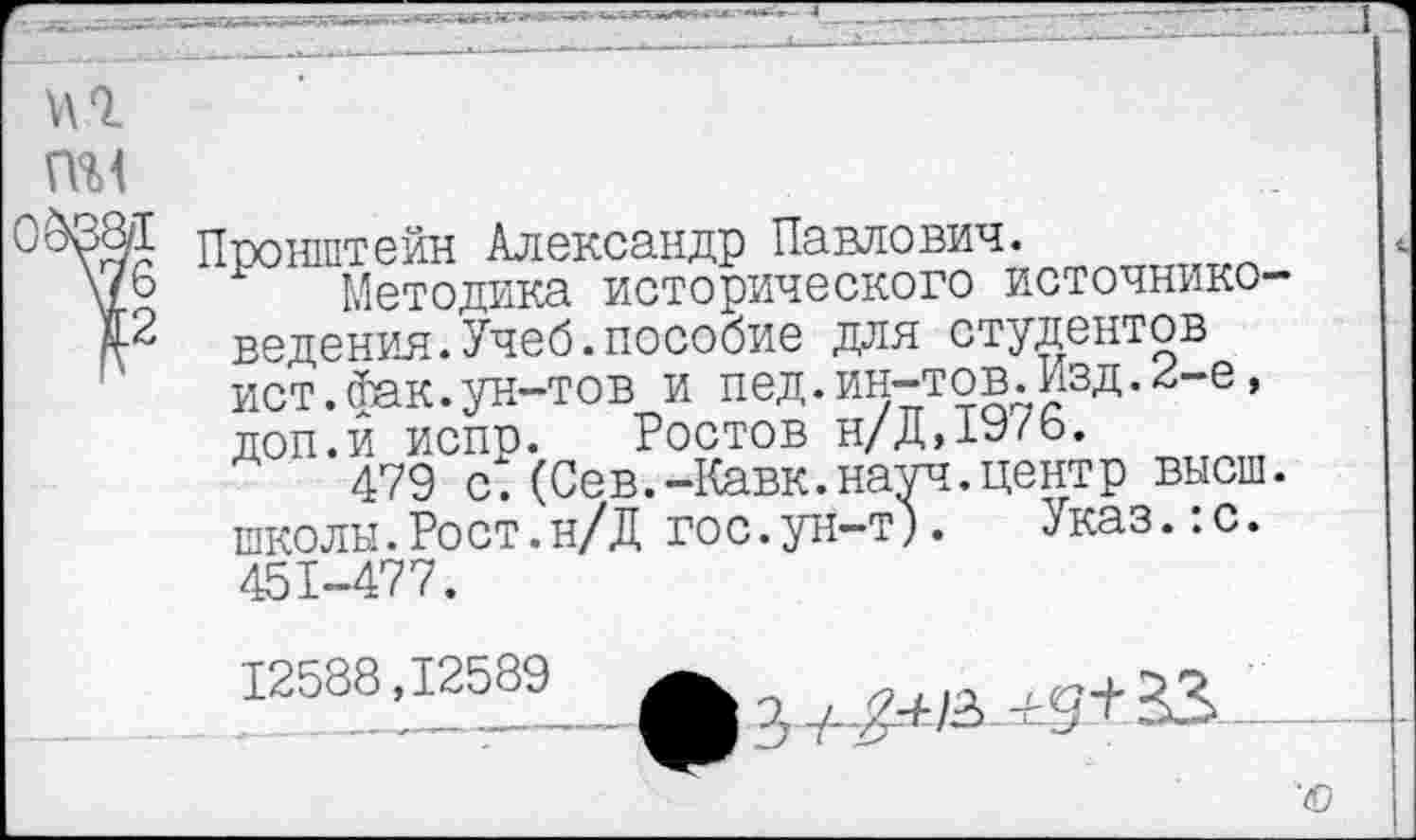 ﻿Пронштейн Александр Павлович.
Методика исторического источниковедения. Учеб, пособие для студентов ист.(Так.ун-тов и пед.ин-тов.Изд.2-е, доп.и испр. Ростов н/Д,1976.
479 с.(Сев.-Кавк.науч.центр высш, школы.Рост.н/Д гос.ун-т). Указ.:с. 451-477.
12588.1
